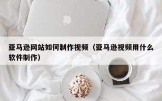 海丰亚马逊网站如何制作视频（亚马逊视频用什么软件制作）